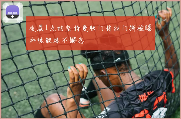 凌晨1点的坚持曼联门将拉门斯被曝加练锻炼不懈怠