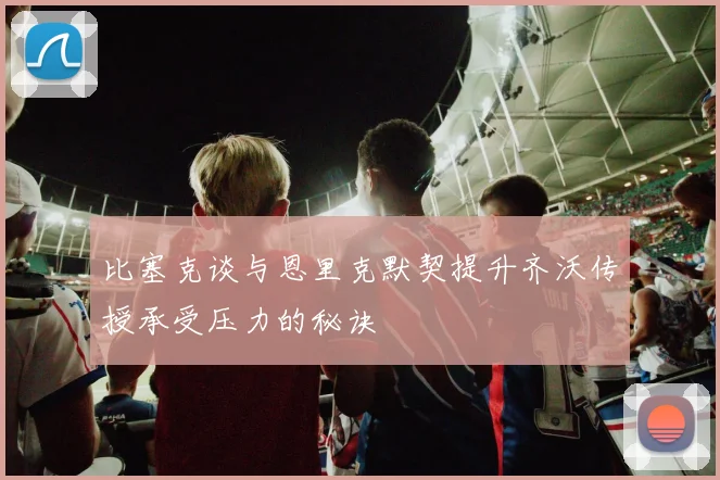 比塞克谈与恩里克默契提升齐沃传授承受压力的秘诀