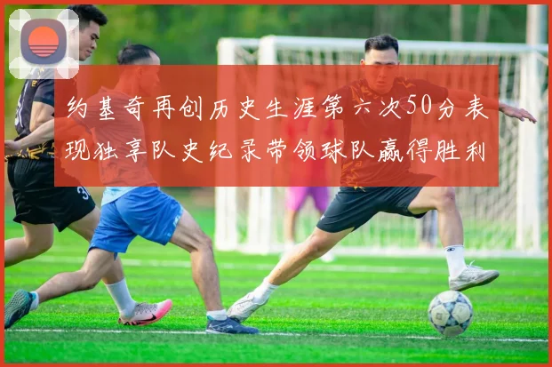 约基奇再创历史生涯第六次50分表现独享队史纪录带领球队赢得胜利