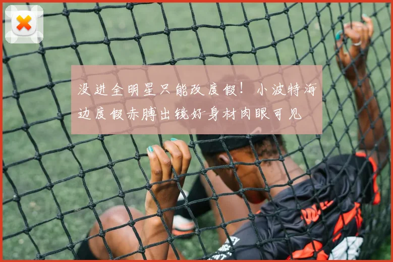 没进全明星只能改度假！小波特海边度假赤膊出镜好身材肉眼可见