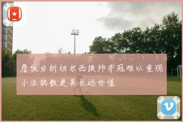詹俊分析切尔西换帅夺冠难以重现小法执教更具长远价值
