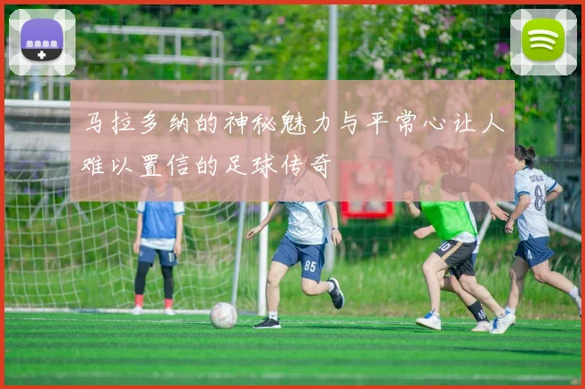 马拉多纳的神秘魅力与平常心让人难以置信的足球传奇
