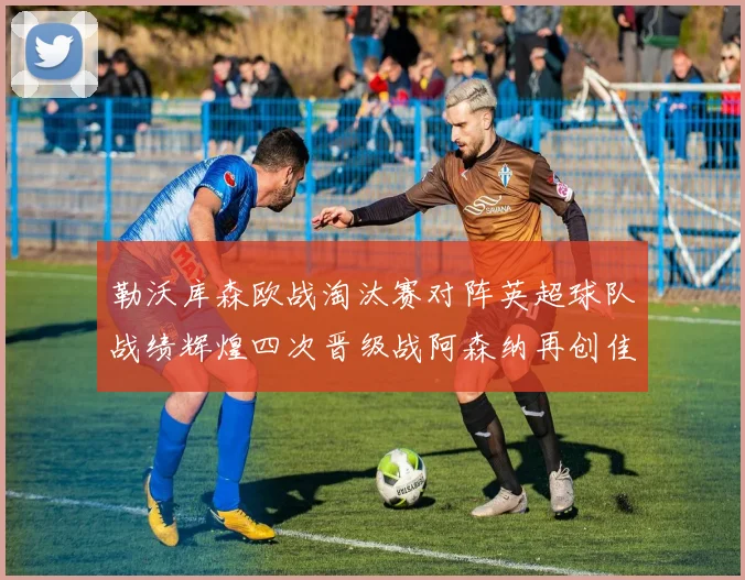 勒沃库森欧战淘汰赛对阵英超球队战绩辉煌四次晋级战阿森纳再创佳绩