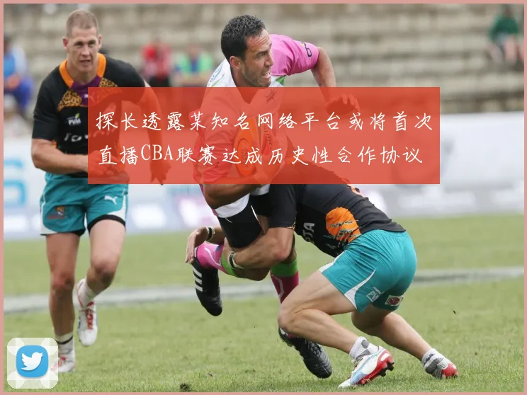 探长透露某知名网络平台或将首次直播CBA联赛达成历史性合作协议