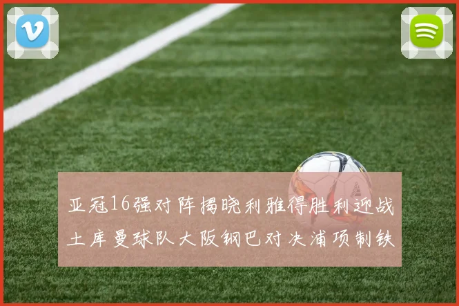 亚冠16强对阵揭晓利雅得胜利迎战土库曼球队大阪钢巴对决浦项制铁