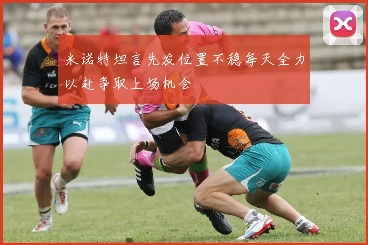 米诺特坦言先发位置不稳每天全力以赴争取上场机会