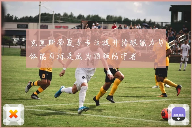 克里斯蒂夏季专注提升持球能力与体能目标是成为顶级防守者