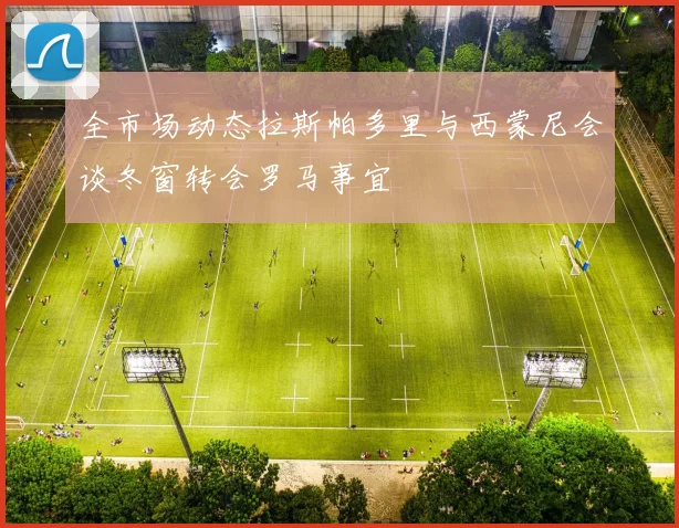 全市场动态拉斯帕多里与西蒙尼会谈冬窗转会罗马事宜