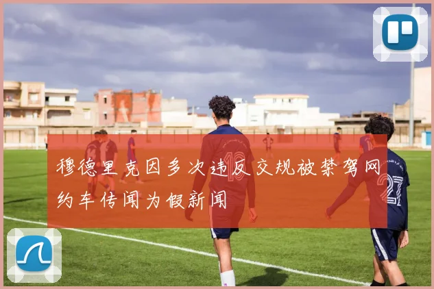 穆德里克因多次违反交规被禁驾网约车传闻为假新闻
