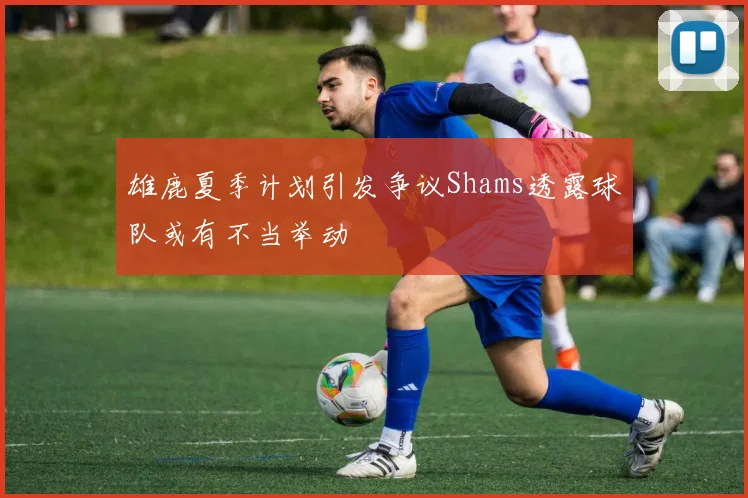 雄鹿夏季计划引发争议Shams透露球队或有不当举动