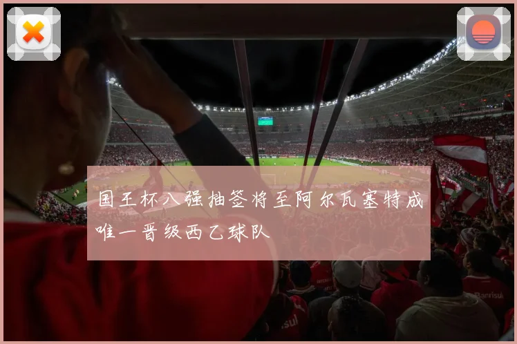 国王杯八强抽签将至阿尔瓦塞特成唯一晋级西乙球队