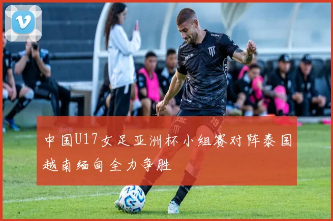 中国U17女足亚洲杯小组赛对阵泰国越南缅甸全力争胜