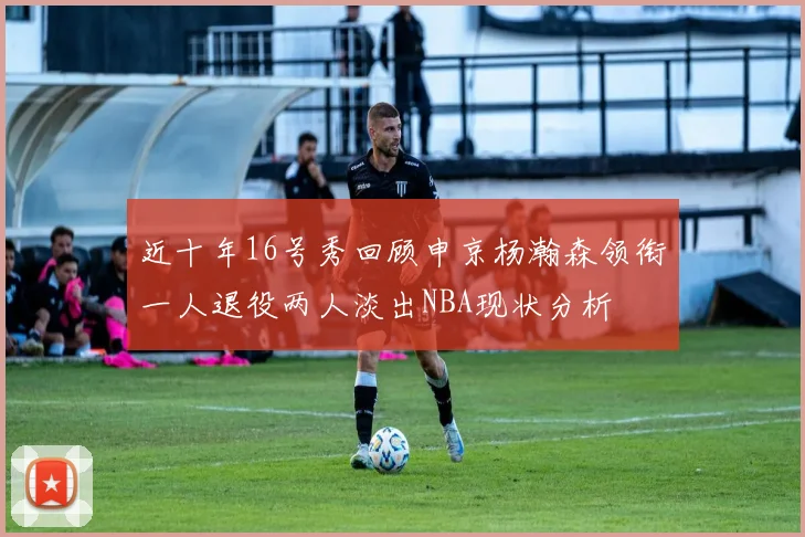 近十年16号秀回顾申京杨瀚森领衔一人退役两人淡出NBA现状分析