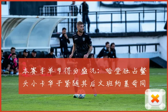 本赛季单节得分盛况：哈登独占鳌头小卡华子紧随其后文班约基奇同创佳绩