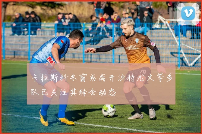 卡拉斯科冬窗或离开沙特尤文等多队已关注其转会动态
