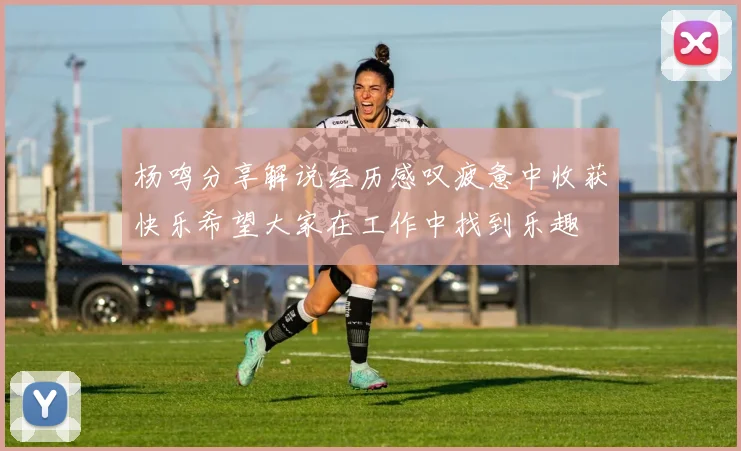 杨鸣分享解说经历感叹疲惫中收获快乐希望大家在工作中找到乐趣