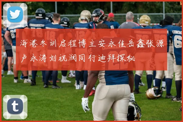 海港冬训启程博主安永佳岳鑫张源卢永涛刘祝润同行迪拜探秘