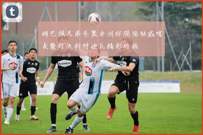 姆巴佩兄弟齐聚非洲杯现场助威喀麦隆对决科特迪瓦精彩对抗