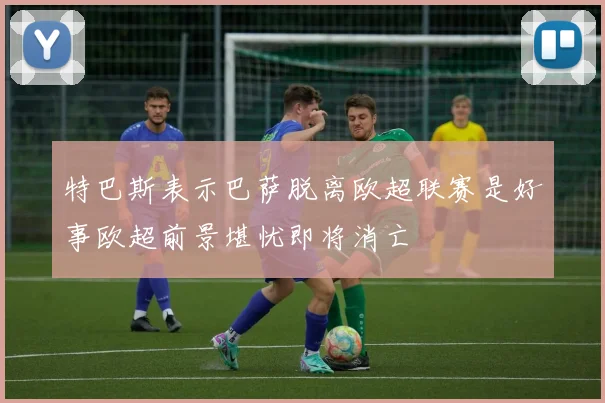 特巴斯表示巴萨脱离欧超联赛是好事欧超前景堪忧即将消亡