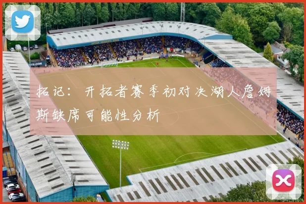 拓记：开拓者赛季初对决湖人詹姆斯缺席可能性分析