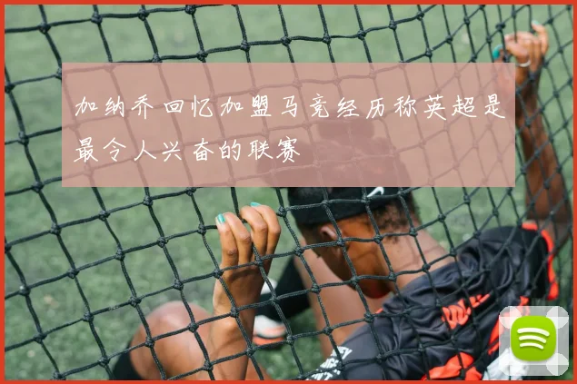加纳乔回忆加盟马竞经历称英超是最令人兴奋的联赛
