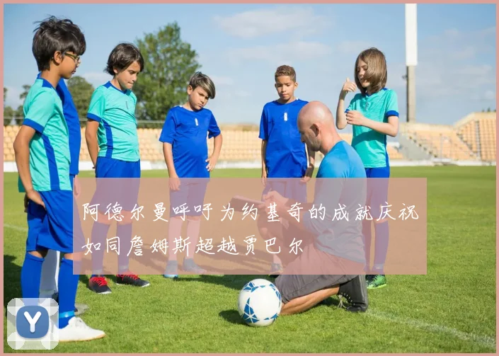 阿德尔曼呼吁为约基奇的成就庆祝如同詹姆斯超越贾巴尔