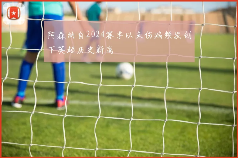 阿森纳自2024赛季以来伤病频发创下英超历史新高
